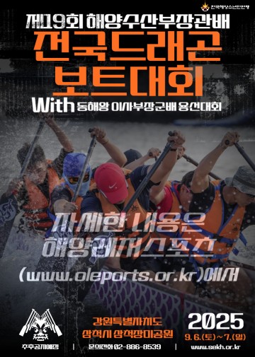 해양수산부장관배 제19회 전국드래곤보트대회 개최 안내□ 대회기간 : 2025년 9월 6일(토) ~ 7일(일) 2일간□ 장 소 : 강원 삼척시 장미공원 일대□ 경기종목ㅇ 12인승 200m- Mixed : 초등부, 해수산단체부- Open : 중등부, 고등부, 대학부, 일반부- Women : 중등부, 고등부, 대학/일반부ㅇ 밀어내기 : Mixed- 초등, 중등, 고등, 대학, 일반, 해수산단체부 : 전국- 시민부, 기관단체부 : 삼척시 관내ㅇ 동해왕 이사부장군배 용선대회 : Open(시민부, 기관단체부)□ 기타프로그램 : 이사부축제 체험프로그램ㅇ 개회식, 시상식ㅇ 이사부축제 체험프로그램□ 시 상 : 상장, 트로피, 메달, 상금□ 주 최 : 한국해운협회, 한국해양산업총연합회□ 주 관 : (사)한국해양소년단연맹, (사)대한드래곤보트협회□ 후 원 : 해양수산부, 삼척시, 삼척시체육회※ 자세한 사항은 